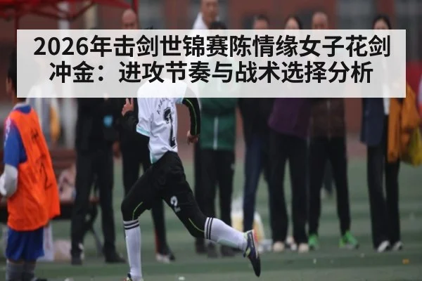 2026年击剑世锦赛陈情缘女子花剑冲金:进攻节奏与战术选择分析