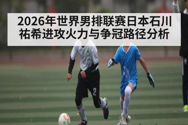 2026年世界男排联赛日本石川祐希进攻火力与争冠路径分析
